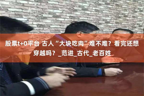 股票t+0平台 古人“大块吃肉”难不难？看完还想穿越吗？_范进_古代_老百姓