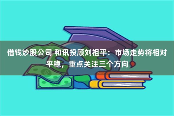 借钱炒股公司 和讯投顾刘祖平：市场走势将相对平稳，重点关注三个方向