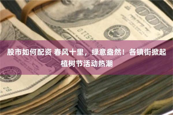 股市如何配资 春风十里，绿意盎然！各镇街掀起植树节活动热潮
