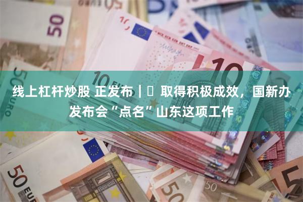线上杠杆炒股 正发布｜‌取得积极成效，国新办发布会“点名”山东这项工作