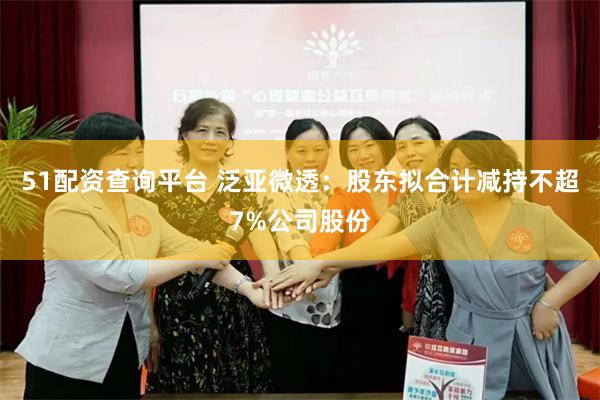51配资查询平台 泛亚微透：股东拟合计减持不超7%公司股份