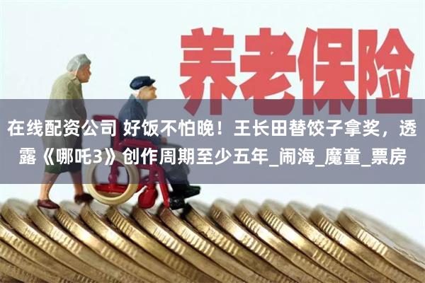 在线配资公司 好饭不怕晚！王长田替饺子拿奖，透露《哪吒3》创作周期至少五年_闹海_魔童_票房