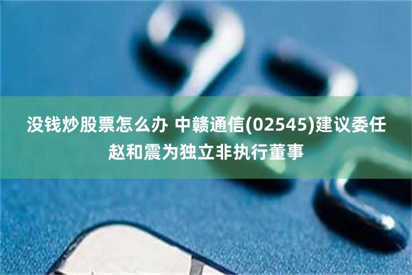 没钱炒股票怎么办 中赣通信(02545)建议委任赵和震为独立非执行董事