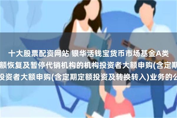 十大股票配资网站 银华活钱宝货币市场基金A类基金份额和F类基金份额恢复及暂停代销机构的机构投资者大额申购(含定期定额投资及转换转入)业务的公告