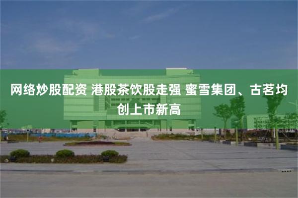 网络炒股配资 港股茶饮股走强 蜜雪集团、古茗均创上市新高