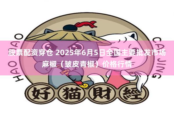 股票配资穿仓 2025年6月5日全国主要批发市场麻椒（皱皮青椒）价格行情