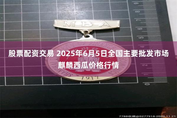股票配资交易 2025年6月5日全国主要批发市场麒麟西瓜价格行情
