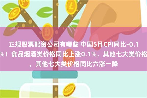 正规股票配资公司有哪些 中国5月CPI同比-0.1%，环比-0.2%！食品烟酒类价格同比上涨0.1%，其他七大类价格同比六涨一降