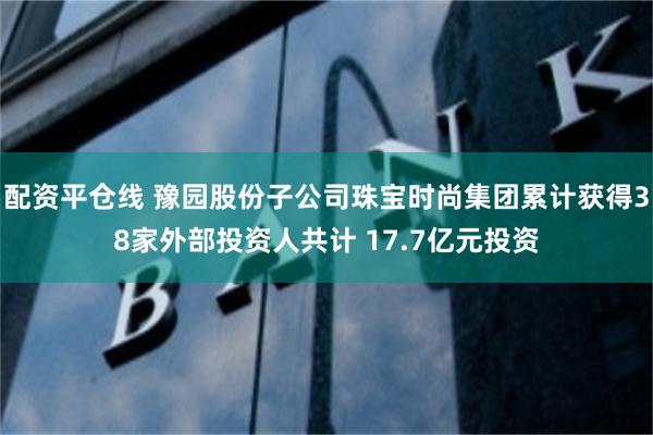 配资平仓线 豫园股份子公司珠宝时尚集团累计获得38家外部投资人共计 17.7亿元投资