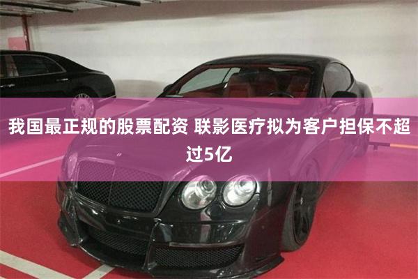 我国最正规的股票配资 联影医疗拟为客户担保不超过5亿