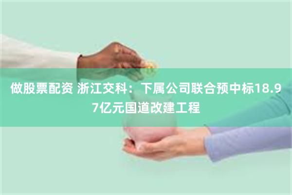 做股票配资 浙江交科：下属公司联合预中标18.97亿元国道改建工程