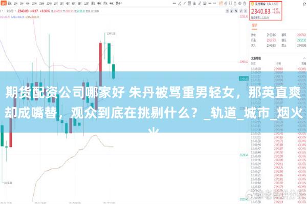 期货配资公司哪家好 朱丹被骂重男轻女，那英直爽却成嘴替，观众到底在挑剔什么？_轨道_城市_烟火