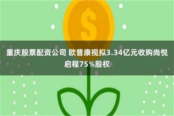 重庆股票配资公司 欧普康视拟3.34亿元收购尚悦启程75%股权