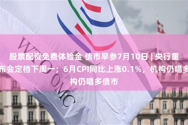 股票配资免费体验金 债市早参7月10日 | 央行重磅发布会定档下周一；6月CPI同比上涨0.1%，机构仍唱多债市
