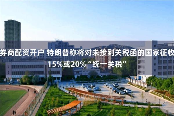 券商配资开户 特朗普称将对未接到关税函的国家征收15%或20%“统一关税”