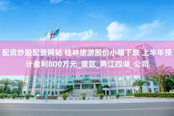 配资炒股配资网站 桂林旅游股价小幅下跌 上半年预计盈利800万元_景区_两江四湖_公司
