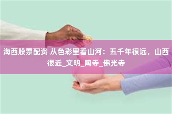 海西股票配资 从色彩里看山河：五千年很远，山西很近_文明_陶寺_佛光寺