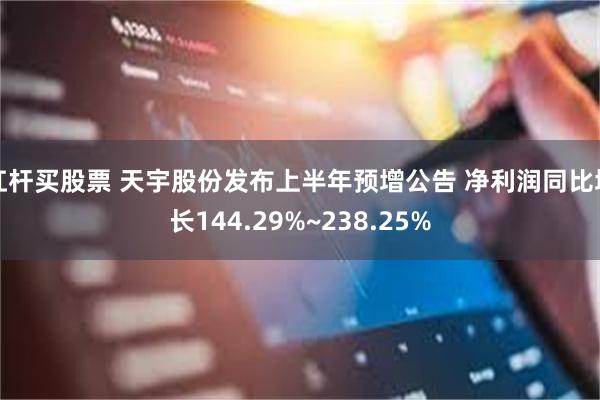 杠杆买股票 天宇股份发布上半年预增公告 净利润同比增长144.29%~238.25%