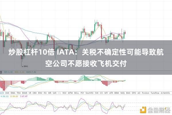 炒股杠杆10倍 IATA：关税不确定性可能导致航空公司不愿接收飞机交付