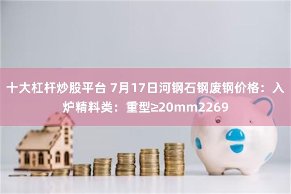 十大杠杆炒股平台 7月17日河钢石钢废钢价格：入炉精料类：重型≥20mm2269