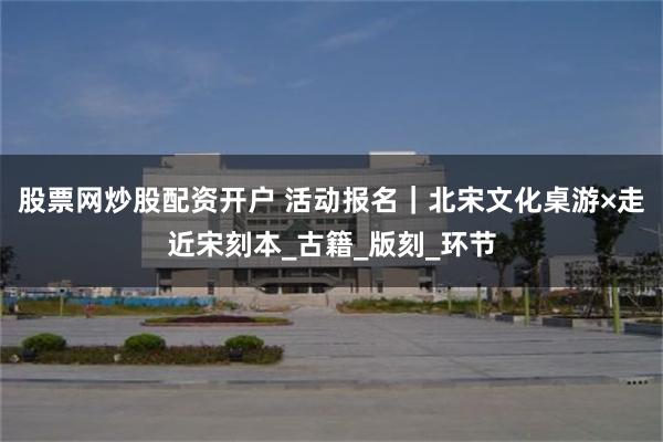 股票网炒股配资开户 活动报名｜北宋文化桌游×走近宋刻本_古籍_版刻_环节