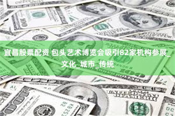 宜昌股票配资 包头艺术博览会吸引82家机构参展_文化_城市_传统
