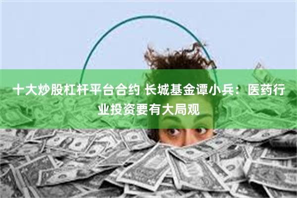 十大炒股杠杆平台合约 长城基金谭小兵：医药行业投资要有大局观