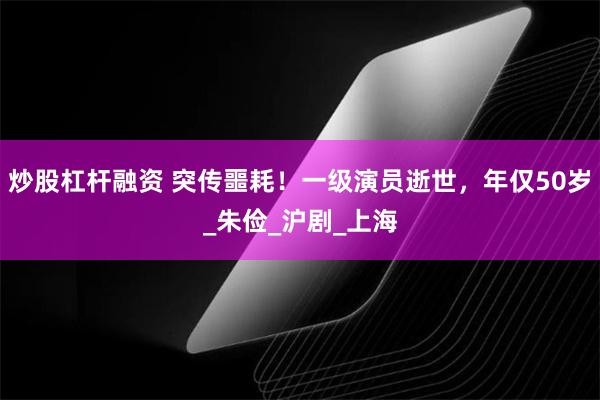 炒股杠杆融资 突传噩耗！一级演员逝世，年仅50岁_朱俭_沪剧_上海