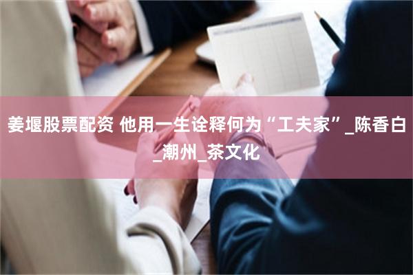 姜堰股票配资 他用一生诠释何为“工夫家”_陈香白_潮州_茶文化