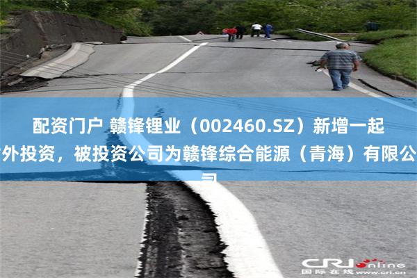 配资门户 赣锋锂业（002460.SZ）新增一起对外投资，被投资公司为赣锋综合能源（青海）有限公司