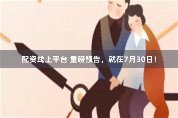 配资线上平台 重磅预告，就在7月30日！