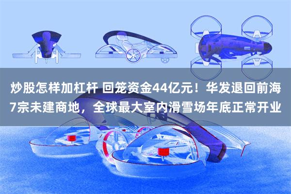 炒股怎样加杠杆 回笼资金44亿元！华发退回前海7宗未建商地，全球最大室内滑雪场年底正常开业