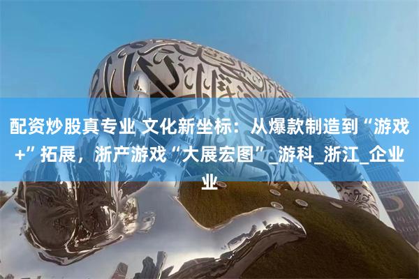 配资炒股真专业 文化新坐标：从爆款制造到“游戏+”拓展，浙产游戏“大展宏图”_游科_浙江_企业