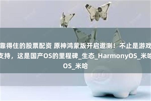 靠得住的股票配资 原神鸿蒙版开启邀测！不止是游戏支持，这是国产OS的里程碑_生态_HarmonyOS_米哈