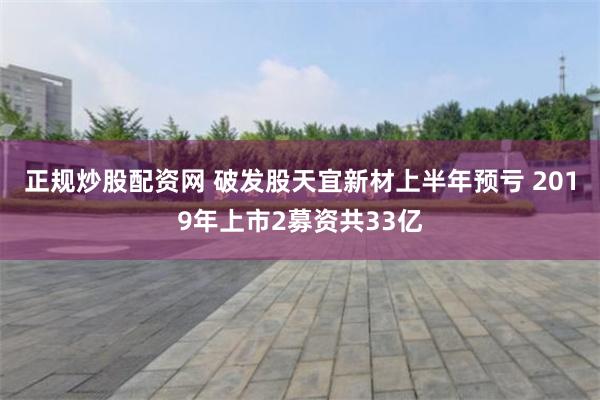 正规炒股配资网 破发股天宜新材上半年预亏 2019年上市2募资共33亿