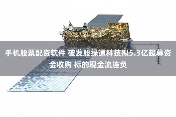 手机股票配资软件 破发股绿通科技拟5.3亿超募资金收购 标的现金流连负