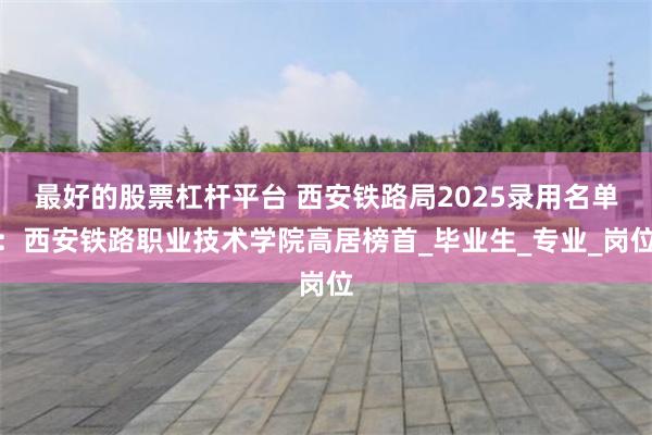 最好的股票杠杆平台 西安铁路局2025录用名单：西安铁路职业技术学院高居榜首_毕业生_专业_岗位