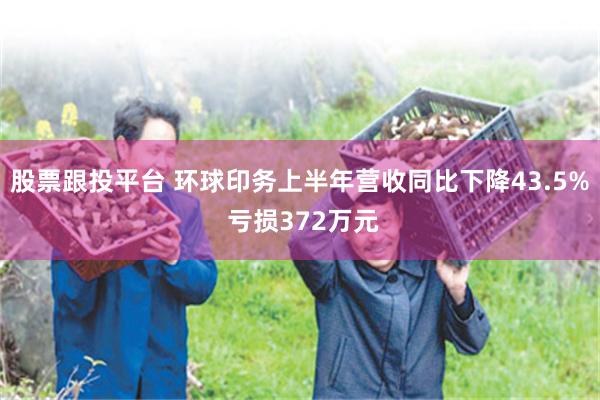股票跟投平台 环球印务上半年营收同比下降43.5% 亏损372万元