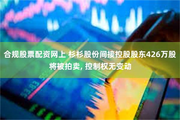 合规股票配资网上 杉杉股份间接控股股东426万股将被拍卖, 控制权无变动