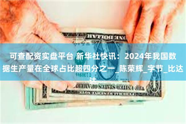 可查配资实盘平台 新华社快讯：2024年我国数据生产量在全球占比超四分之一_陈荣辉_字节_比达