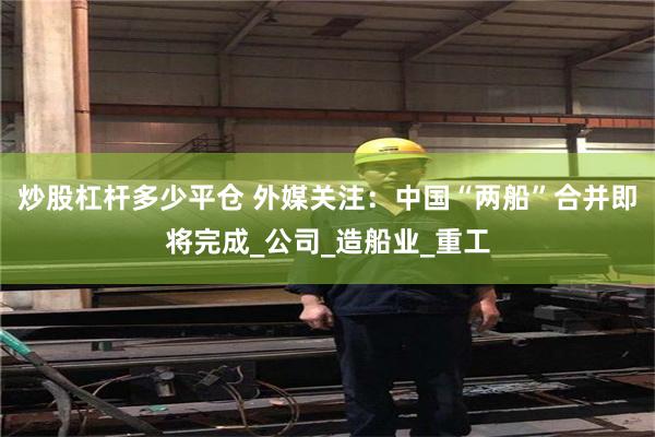 炒股杠杆多少平仓 外媒关注：中国“两船”合并即将完成_公司_造船业_重工