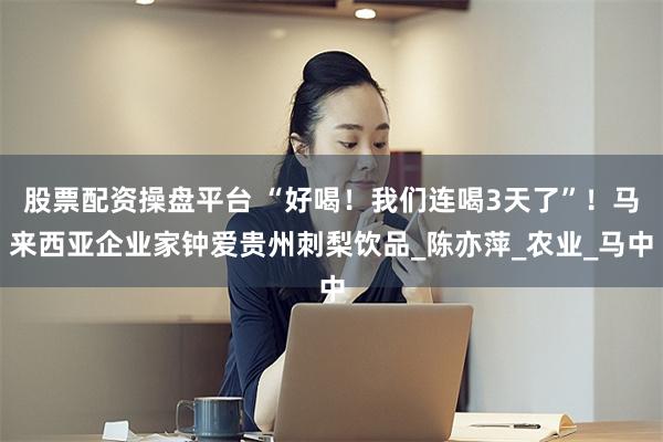 股票配资操盘平台 “好喝！我们连喝3天了”！马来西亚企业家钟爱贵州刺梨饮品_陈亦萍_农业_马中