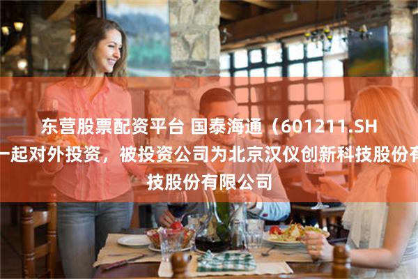 东营股票配资平台 国泰海通（601211.SH）新增一起对外投资，被投资公司为北京汉仪创新科技股份有限公司