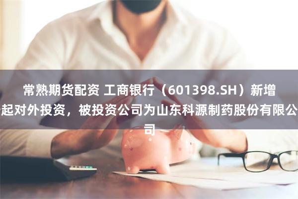 常熟期货配资 工商银行（601398.SH）新增一起对外投资，被投资公司为山东科源制药股份有限公司