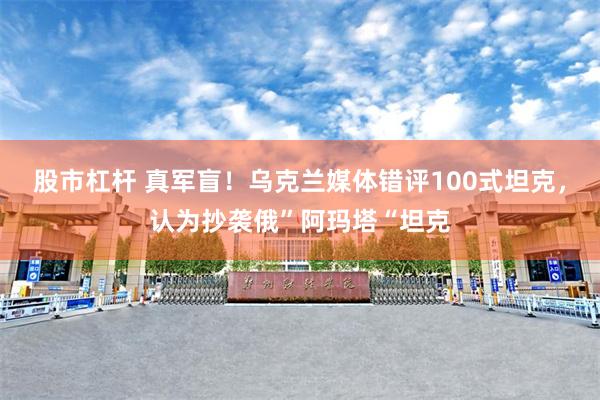 股市杠杆 真军盲！乌克兰媒体错评100式坦克，认为抄袭俄”阿玛塔“坦克