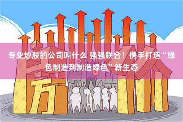 专业炒股的公司叫什么 强强联合！携手打造“绿色制造到制造绿色”新生态
