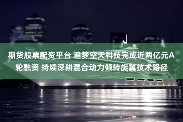 期货股票配资平台 追梦空天科技完成近两亿元A轮融资 持续深耕混合动力倾转旋翼技术路径
