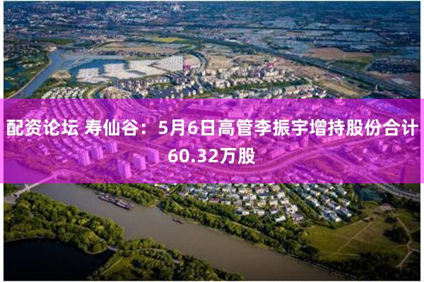 配资论坛 寿仙谷：5月6日高管李振宇增持股份合计60.32万股