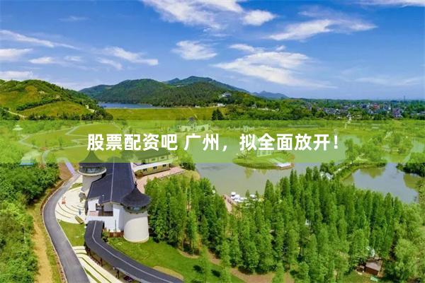 股票配资吧 广州，拟全面放开！