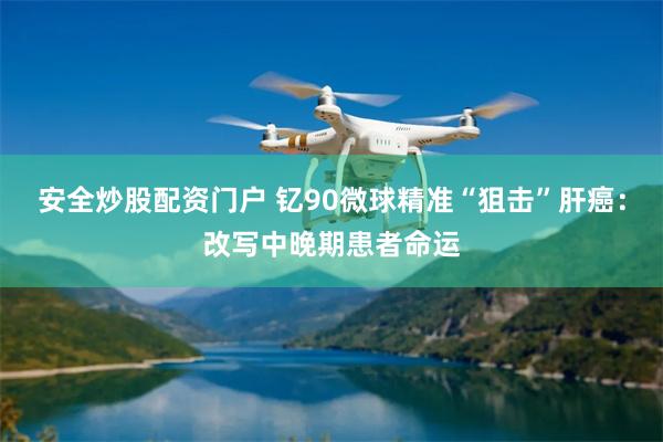 安全炒股配资门户 钇90微球精准“狙击”肝癌：改写中晚期患者命运